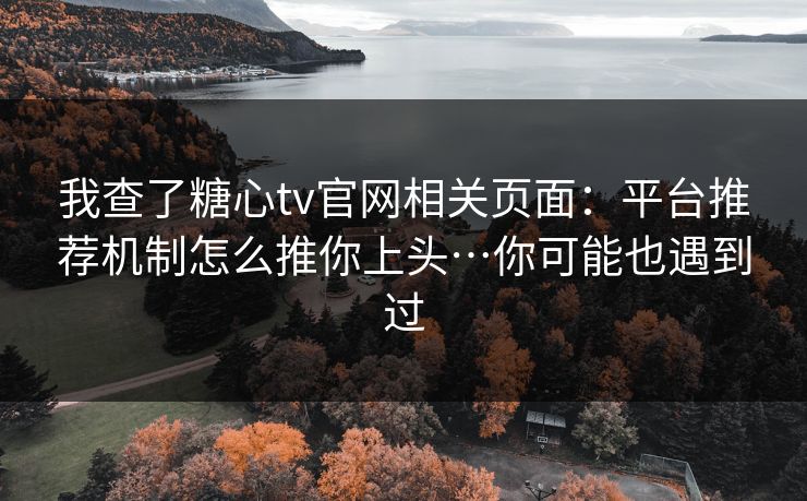 我查了糖心tv官网相关页面：平台推荐机制怎么推你上头…你可能也遇到过