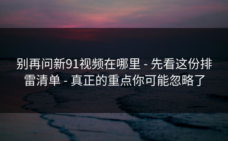 别再问新91视频在哪里 - 先看这份排雷清单 - 真正的重点你可能忽略了
