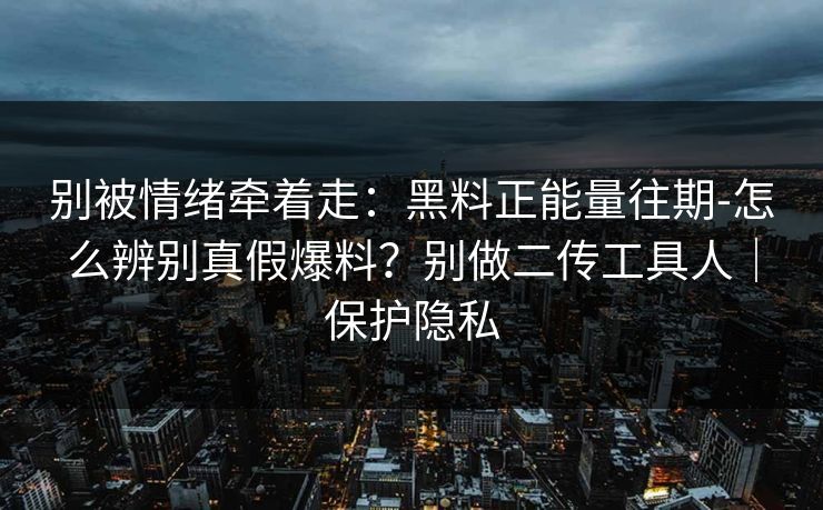 别被情绪牵着走：黑料正能量往期-怎么辨别真假爆料？别做二传工具人｜保护隐私
