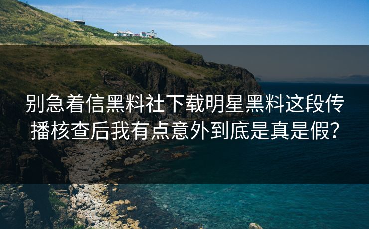 别急着信黑料社下载明星黑料这段传播核查后我有点意外到底是真是假？