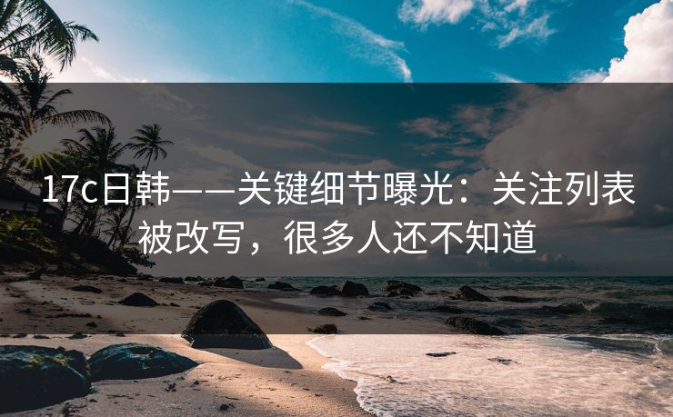17c日韩——关键细节曝光：关注列表被改写，很多人还不知道