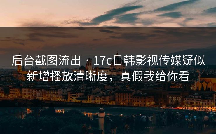 后台截图流出 · 17c日韩影视传媒疑似新增播放清晰度，真假我给你看