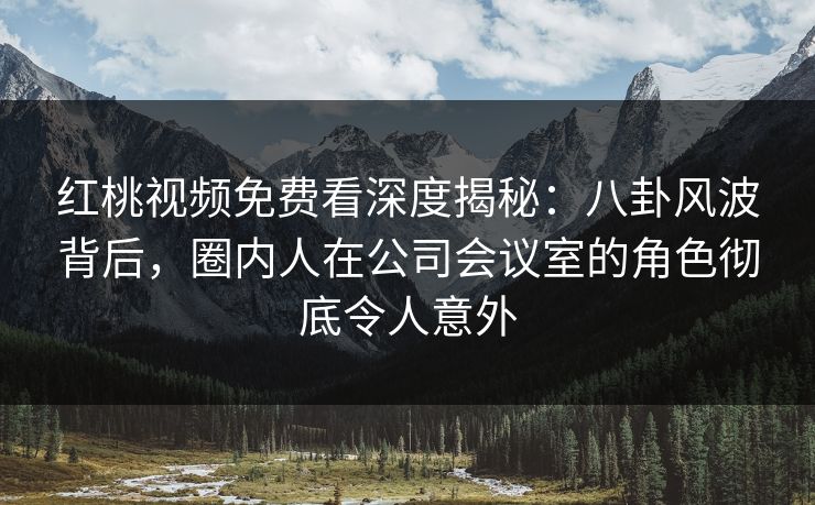 红桃视频免费看深度揭秘:八卦风波背后,圈内人在公司会议室的角色彻底令人意外 红桃视频免费看深度揭秘:八卦风波背后,圈内人在公司会议室的角色彻底令人意外