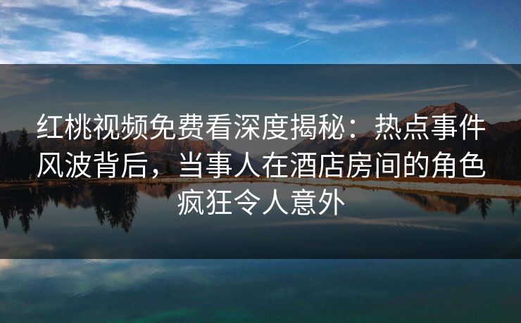 红桃视频免费看深度揭秘:热点事件风波背后,当事人在酒店房间的角色疯狂令人意外 红桃视频免费看深度揭秘:热点事件风波背后,当事人在酒店房间的角色疯狂令人意外