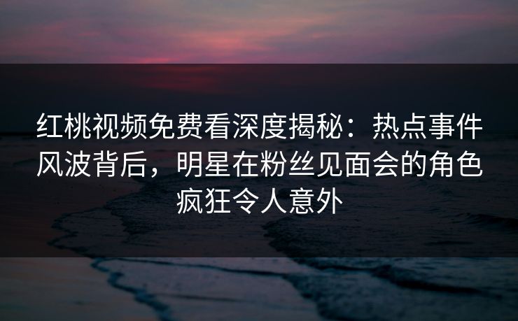 红桃视频免费看深度揭秘：热点事件风波背后，明星在粉丝见面会的角色疯狂令人意外