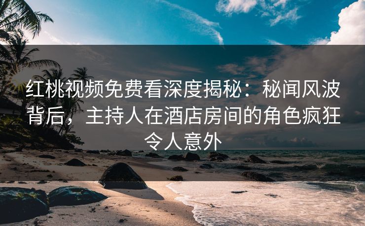 红桃视频免费看深度揭秘：秘闻风波背后，主持人在酒店房间的角色疯狂令人意外
