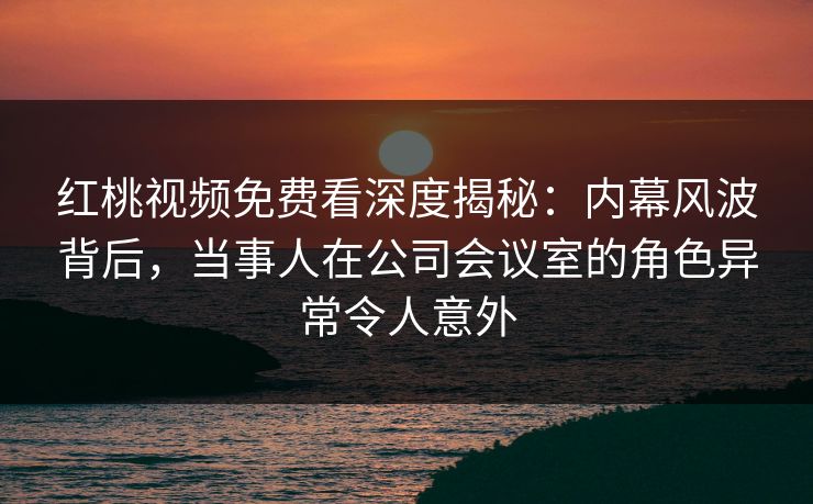 红桃视频免费看深度揭秘：内幕风波背后，当事人在公司会议室的角色异常令人意外