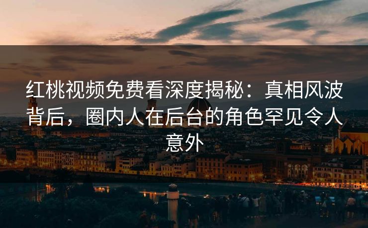 红桃视频免费看深度揭秘：真相风波背后，圈内人在后台的角色罕见令人意外