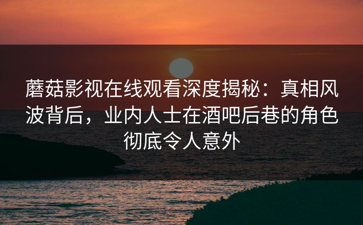 蘑菇影视在线观看深度揭秘：真相风波背后，业内人士在酒吧后巷的角色彻底令人意外