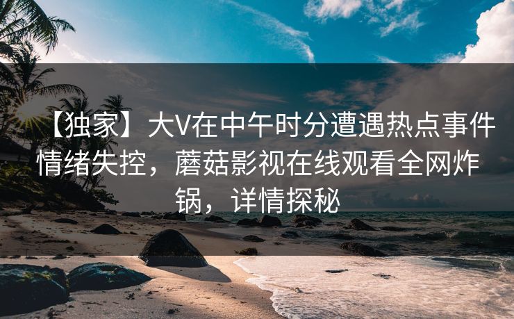【独家】大V在中午时分遭遇热点事件情绪失控，蘑菇影视在线观看全网炸锅，详情探秘