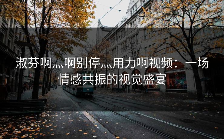 淑芬啊灬啊别停灬用力啊视频：一场情感共振的视觉盛宴