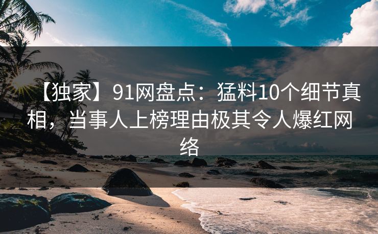 【独家】91网盘点：猛料10个细节真相，当事人上榜理由极其令人爆红网络