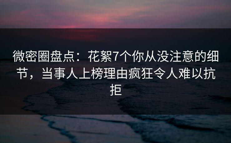 微密圈盘点：花絮7个你从没注意的细节，当事人上榜理由疯狂令人难以抗拒